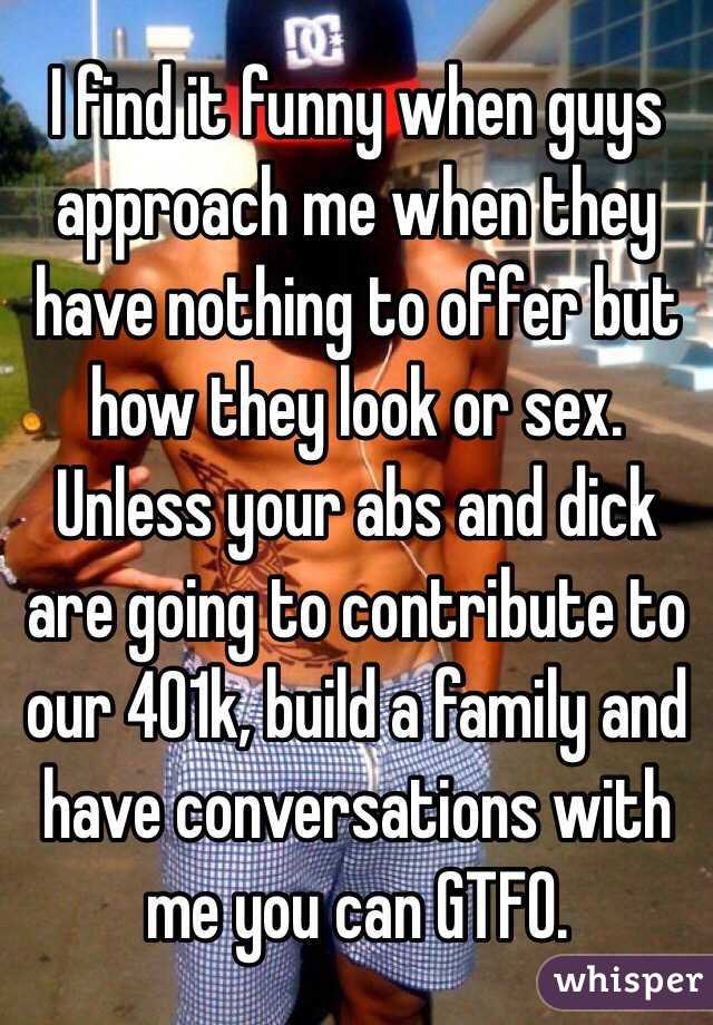 I find it funny when guys approach me when they have nothing to offer but how they look or sex. Unless your abs and dick are going to contribute to our 401k, build a family and have conversations with me you can GTFO. 