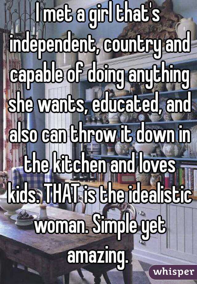 I met a girl that's independent, country and capable of doing anything she wants, educated, and also can throw it down in the kitchen and loves kids. THAT is the idealistic woman. Simple yet amazing. 