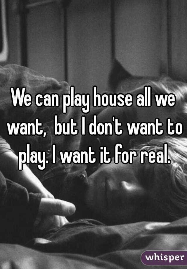 We can play house all we want,  but I don't want to play. I want it for real.