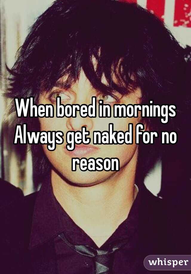 When bored in mornings
Always get naked for no reason