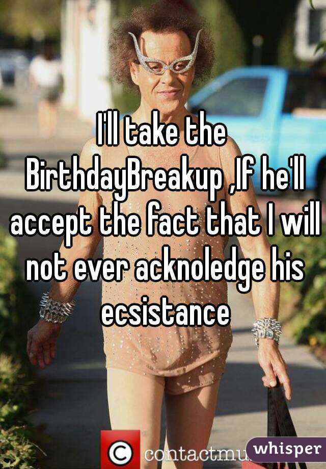 I'll take the BirthdayBreakup ,If he'll accept the fact that I will not ever acknoledge his ecsistance