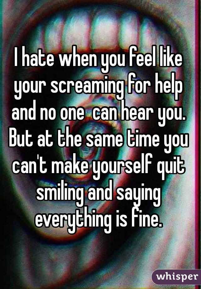 I hate when you feel like your screaming for help and no one  can hear you.  But at the same time you can't make yourself quit smiling and saying everything is fine. 