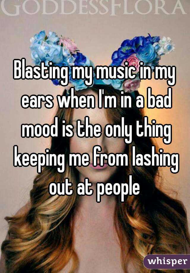 Blasting my music in my ears when I'm in a bad mood is the only thing keeping me from lashing out at people 