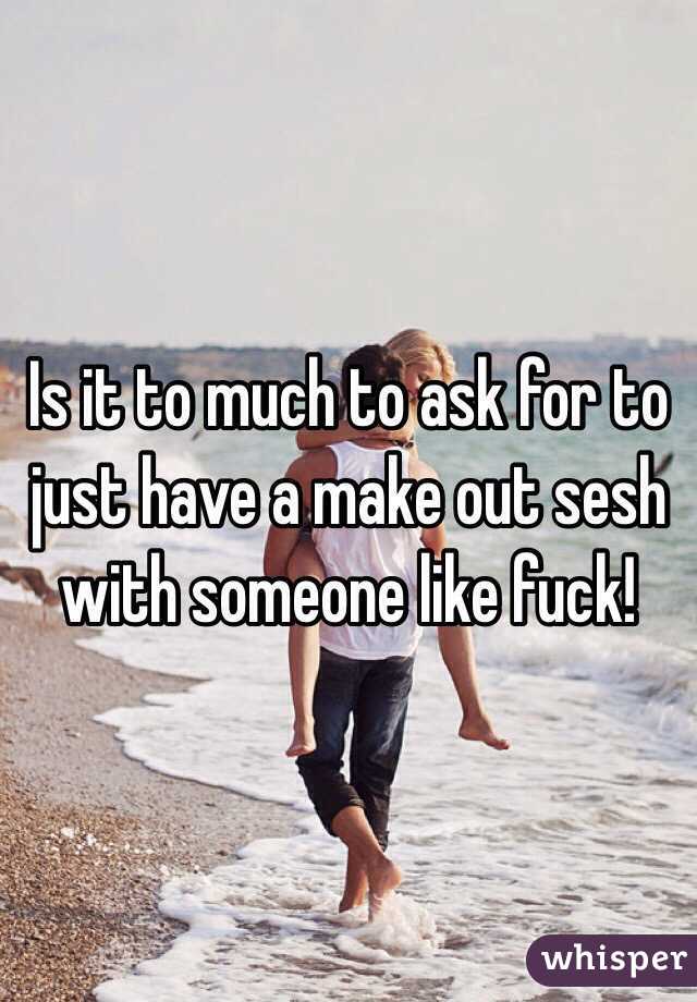 Is it to much to ask for to just have a make out sesh with someone like fuck! 