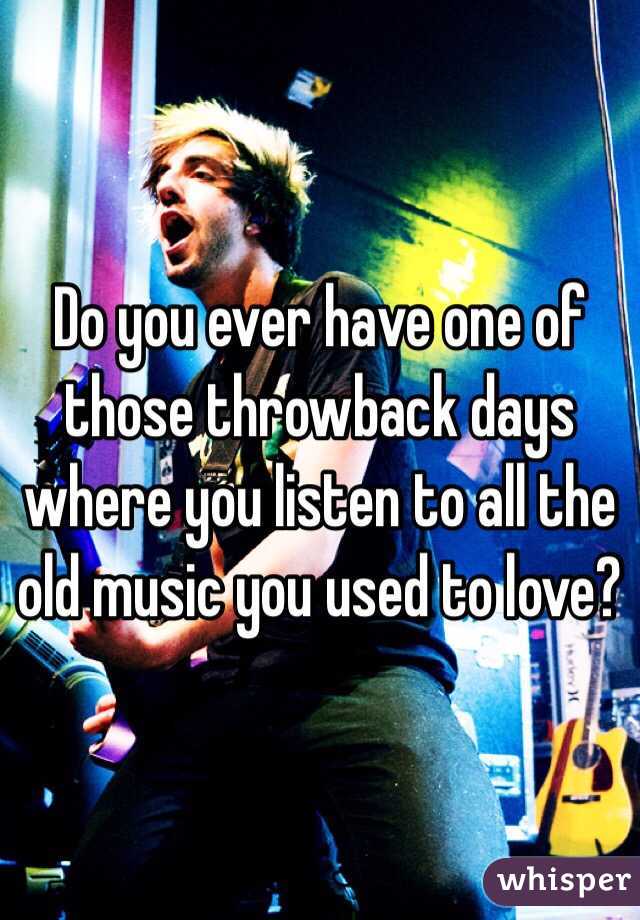 Do you ever have one of those throwback days where you listen to all the old music you used to love?