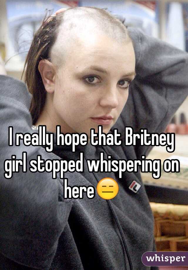 I really hope that Britney girl stopped whispering on here😑