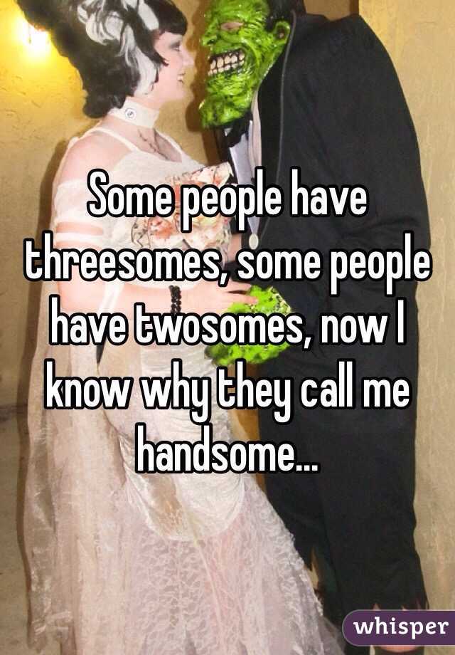 Some people have threesomes, some people have twosomes, now I know why they call me handsome...