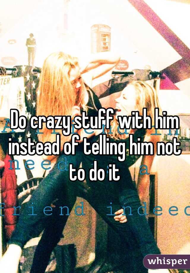 Do crazy stuff with him instead of telling him not to do it