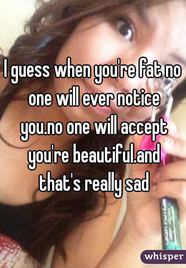 I guess when you're fat no one will ever notice you.no one will accept you're beautiful.and that's really sad