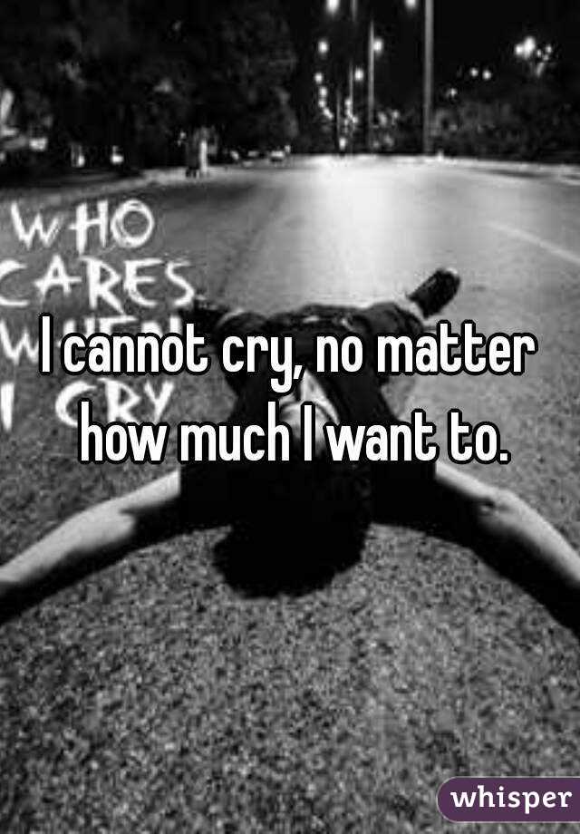 I cannot cry, no matter how much I want to.