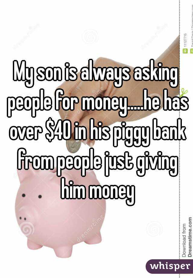 My son is always asking people for money.....he has over $40 in his piggy bank from people just giving him money