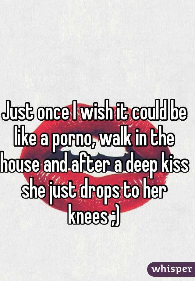 Just once I wish it could be like a porno, walk in the house and after a deep kiss she just drops to her knees ;)