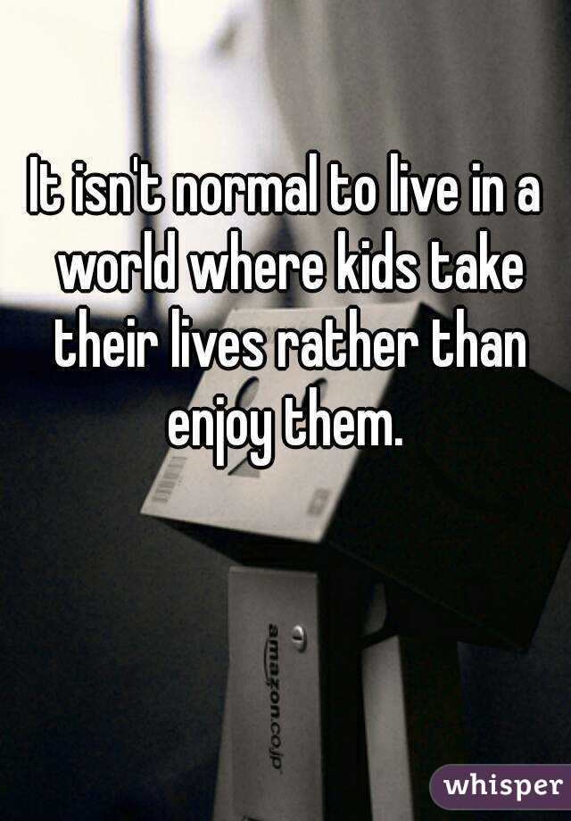 It isn't normal to live in a world where kids take their lives rather than enjoy them. 