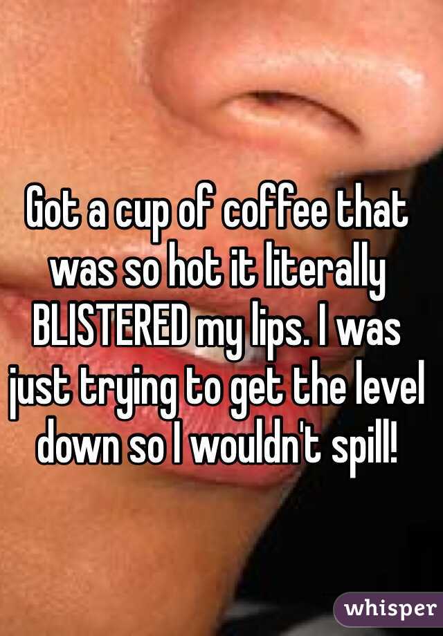 Got a cup of coffee that was so hot it literally BLISTERED my lips. I was just trying to get the level down so I wouldn't spill! 