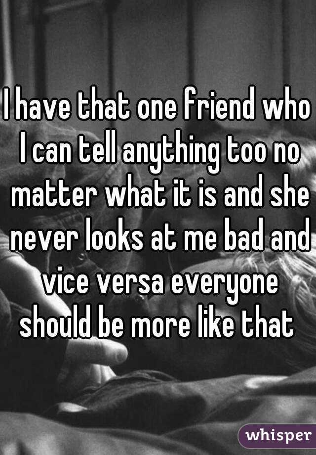 I have that one friend who I can tell anything too no matter what it is and she never looks at me bad and vice versa everyone should be more like that 