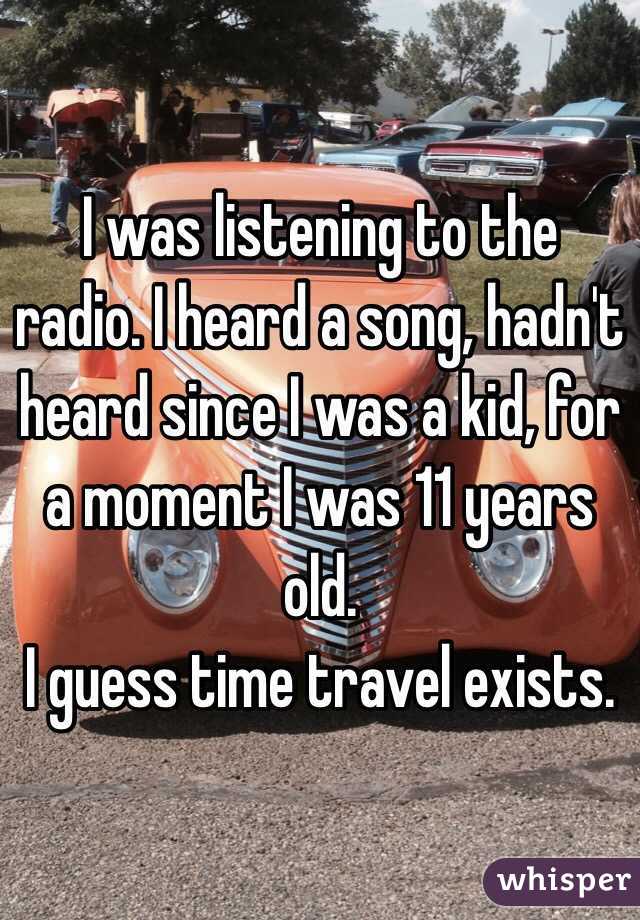 I was listening to the radio. I heard a song, hadn't heard since I was a kid, for a moment I was 11 years old.
I guess time travel exists.