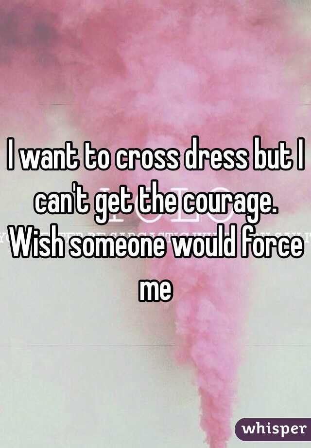 I want to cross dress but I can't get the courage. Wish someone would force me 