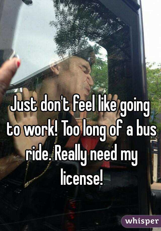 Just don't feel like going to work! Too long of a bus ride. Really need my license!