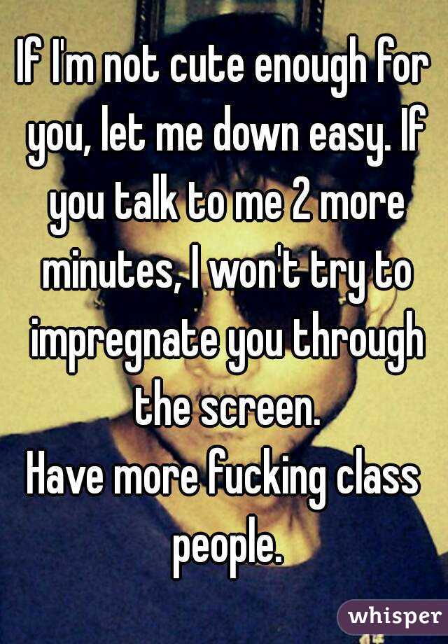 If I'm not cute enough for you, let me down easy. If you talk to me 2 more minutes, I won't try to impregnate you through the screen.
Have more fucking class people.