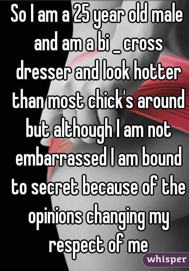 So I am a 25 year old male and am a bi _ cross dresser and look hotter than most chick's around but although I am not embarrassed I am bound to secret because of the opinions changing my respect of me