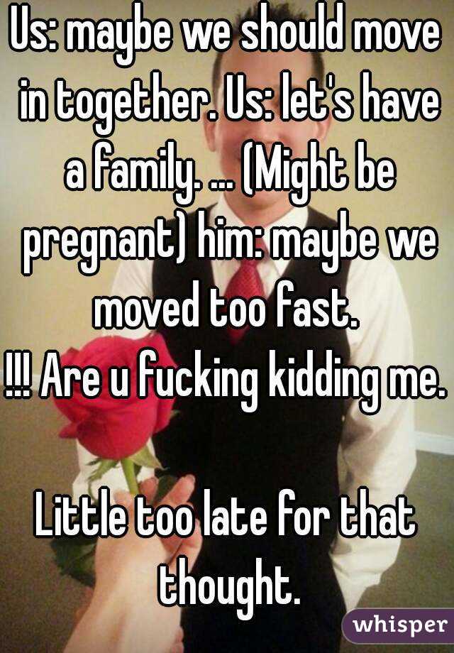 Us: maybe we should move in together. Us: let's have a family. ... (Might be pregnant) him: maybe we moved too fast. 
!!! Are u fucking kidding me. 
Little too late for that thought.