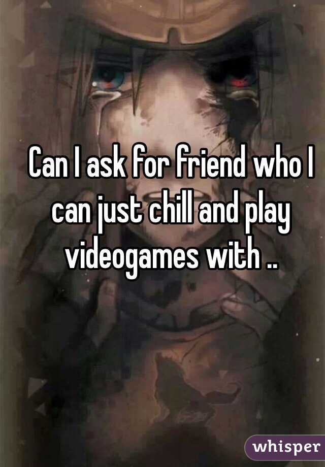 Can I ask for friend who I can just chill and play videogames with ..