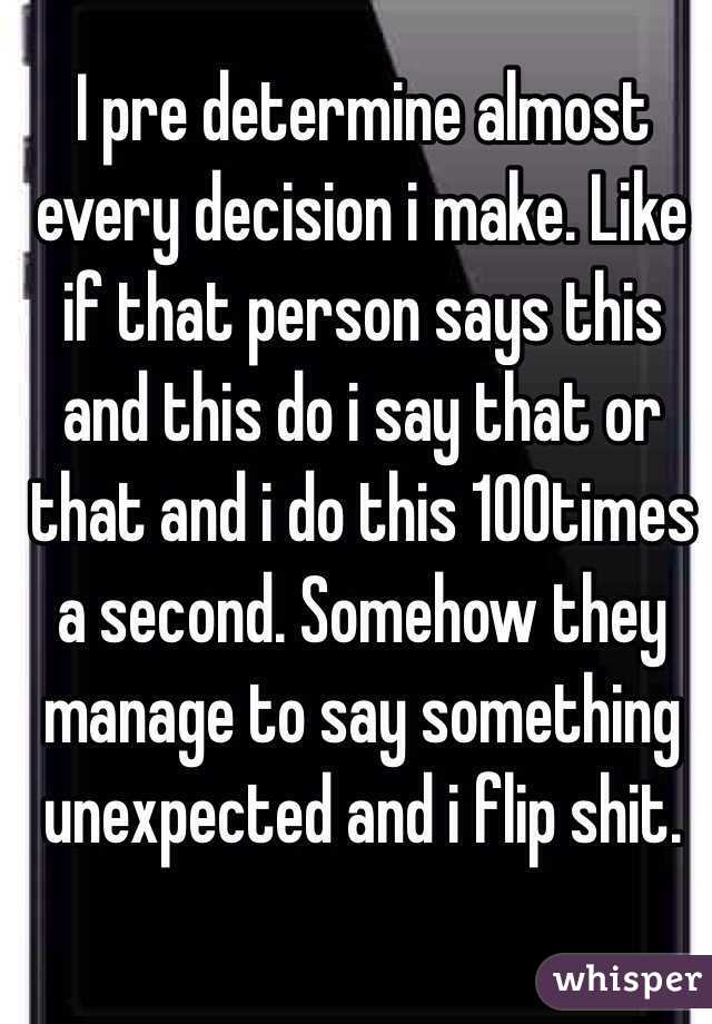 I pre determine almost every decision i make. Like if that person says this and this do i say that or that and i do this 100times a second. Somehow they manage to say something unexpected and i flip shit.