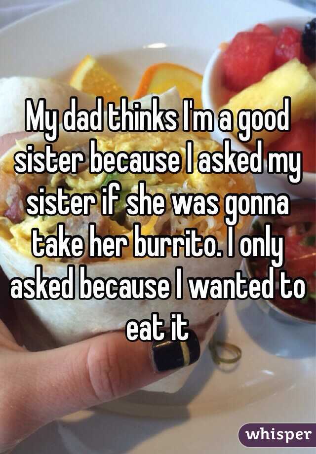 My dad thinks I'm a good sister because I asked my sister if she was gonna take her burrito. I only asked because I wanted to eat it