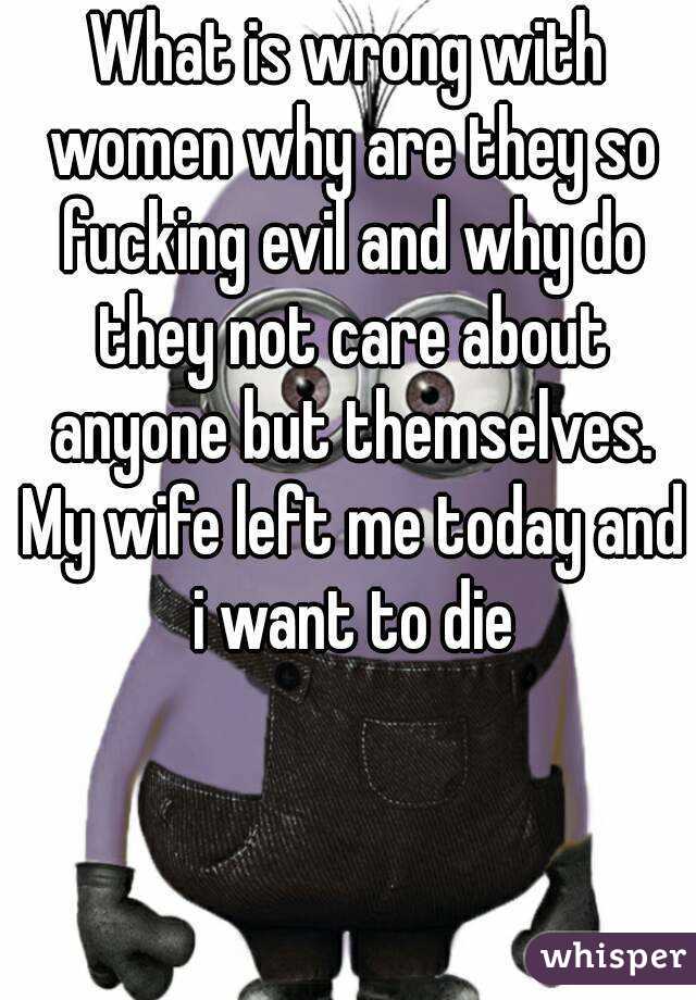 What is wrong with women why are they so fucking evil and why do they not care about anyone but themselves. My wife left me today and i want to die