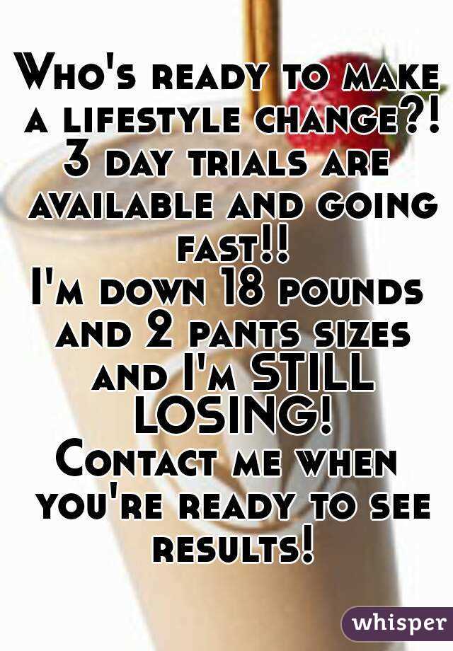 Who's ready to make a lifestyle change?!
3 day trials are available and going fast!!
I'm down 18 pounds and 2 pants sizes and I'm STILL LOSING!
Contact me when you're ready to see results!
