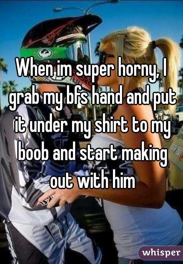 When im super horny, I grab my bfs hand and put it under my shirt to my boob and start making out with him