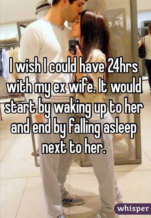 I wish I could have 24hrs with my ex wife. It would start by waking up to her and end by falling asleep next to her. 