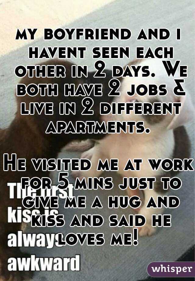 my boyfriend and i havent seen each other in 2 days. We both have 2 jobs & live in 2 different apartments. 

He visited me at work for 5 mins just to give me a hug and kiss and said he loves me! 