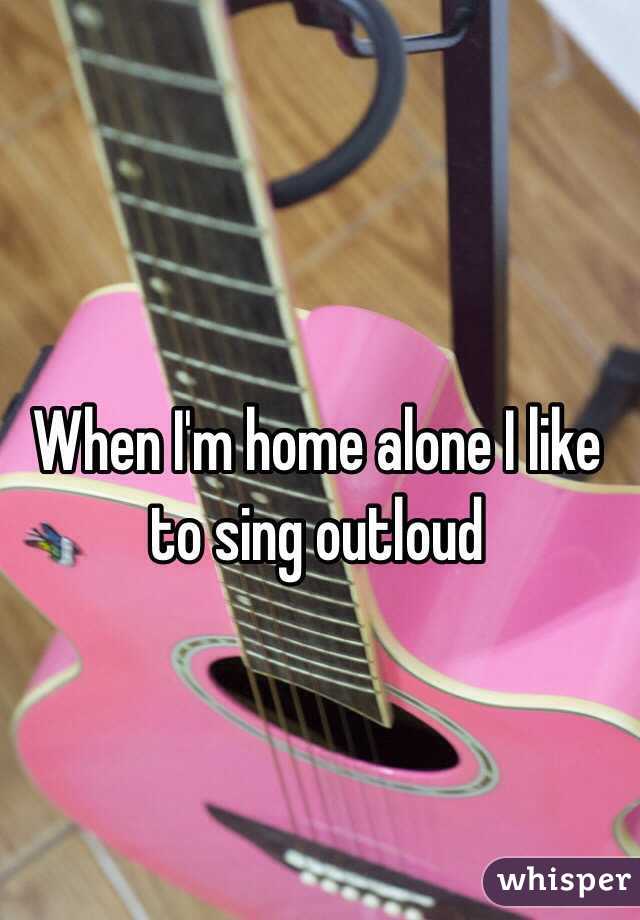 When I'm home alone I like to sing outloud
