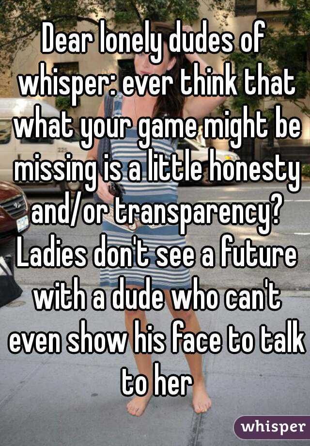 Dear lonely dudes of whisper: ever think that what your game might be missing is a little honesty and/or transparency? Ladies don't see a future with a dude who can't even show his face to talk to her