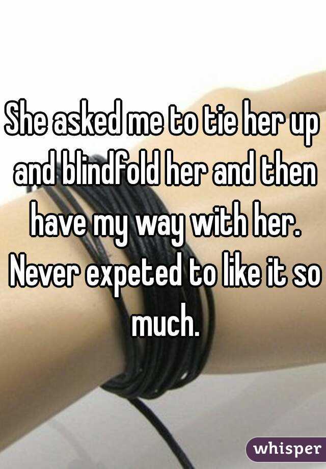 She asked me to tie her up and blindfold her and then have my way with her. Never expeted to like it so much.