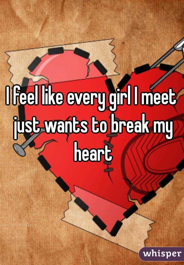 I feel like every girl I meet just wants to break my heart