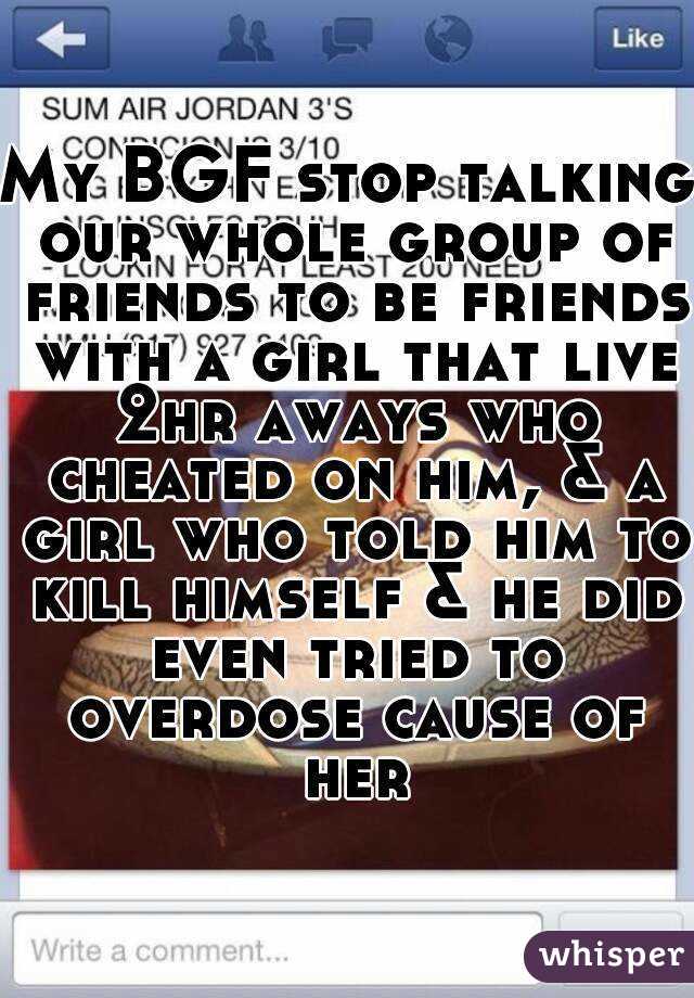 My BGF stop talking our whole group of friends to be friends with a girl that live 2hr aways who cheated on him, & a girl who told him to kill himself & he did even tried to overdose cause of her
