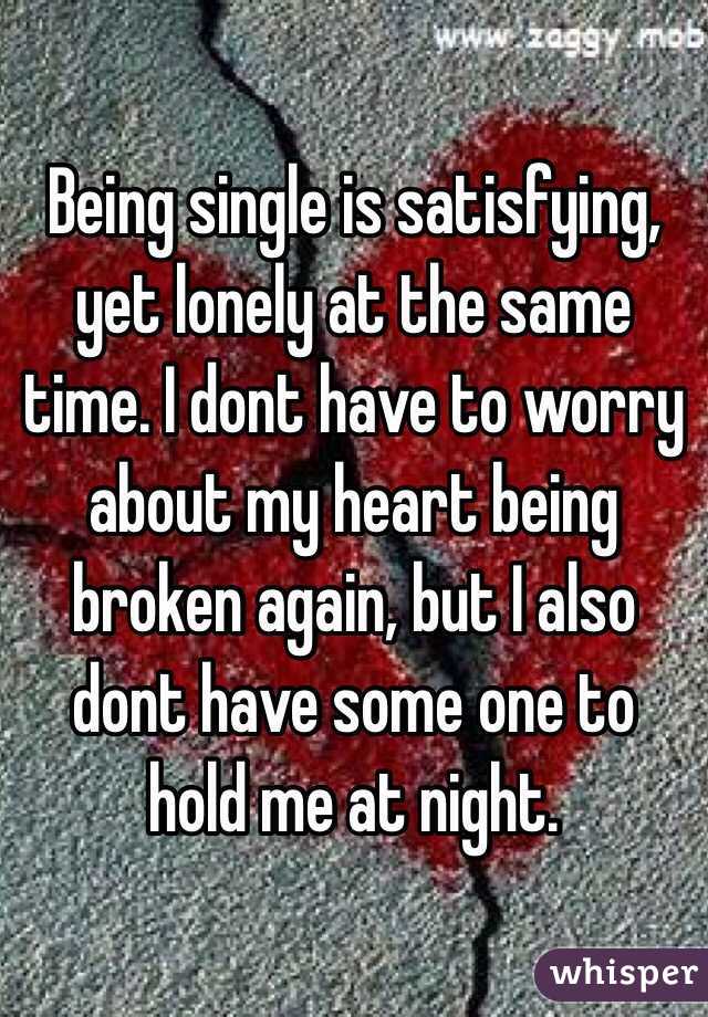 Being single is satisfying, yet lonely at the same time. I dont have to worry about my heart being broken again, but I also dont have some one to hold me at night.