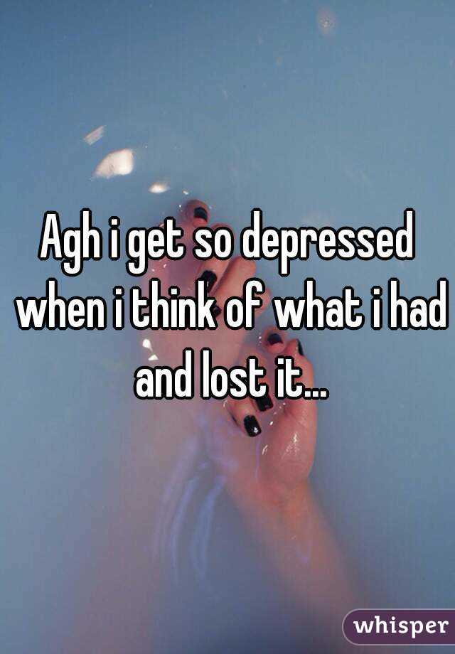 Agh i get so depressed when i think of what i had and lost it...