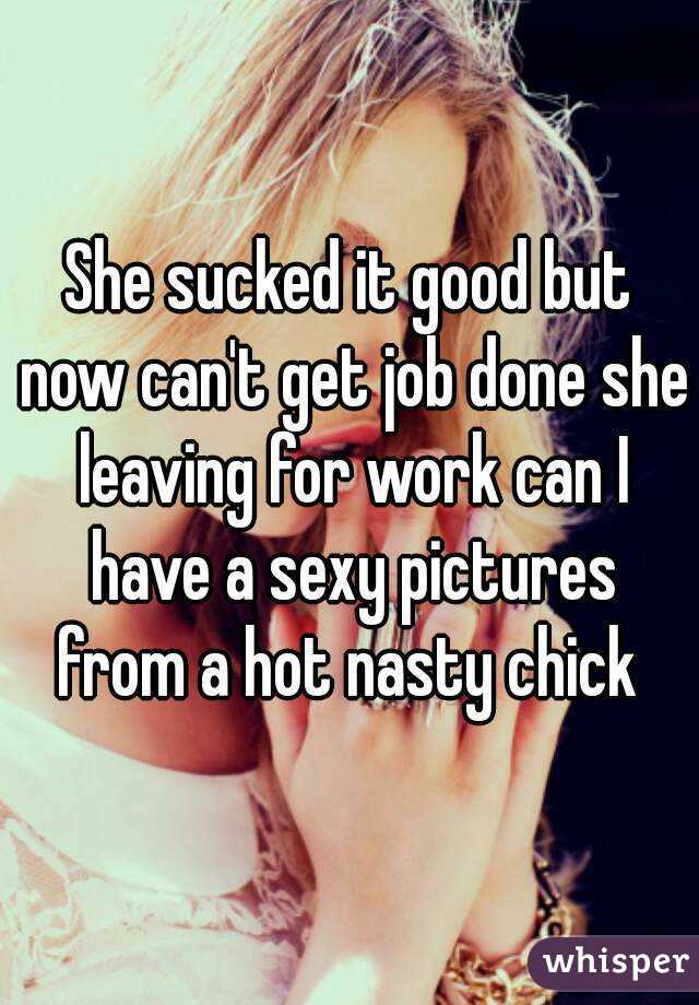 She sucked it good but now can't get job done she leaving for work can I have a sexy pictures from a hot nasty chick 