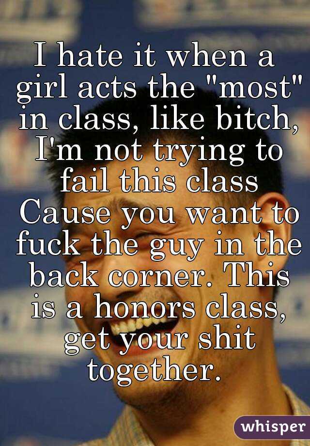I hate it when a girl acts the "most" in class, like bitch, I'm not trying to fail this class Cause you want to fuck the guy in the back corner. This is a honors class, get your shit together. 