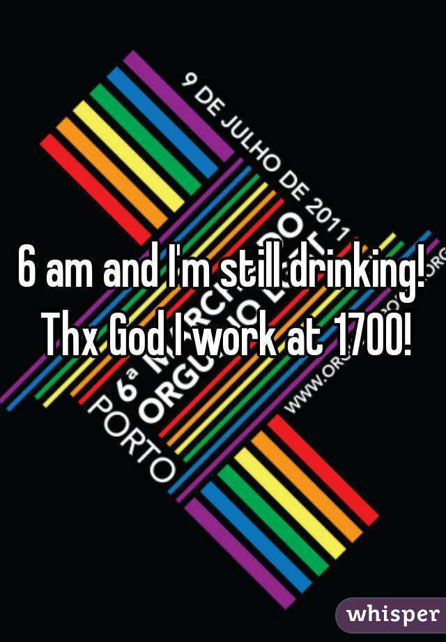 6 am and I'm still drinking! Thx God I work at 1700!