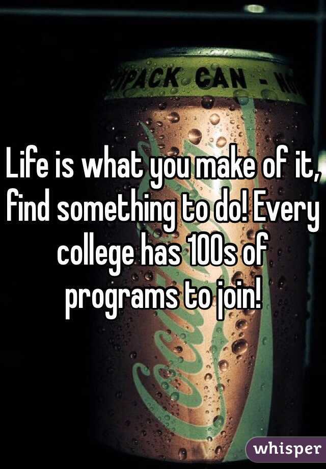 Life is what you make of it, find something to do! Every college has 100s of programs to join! 