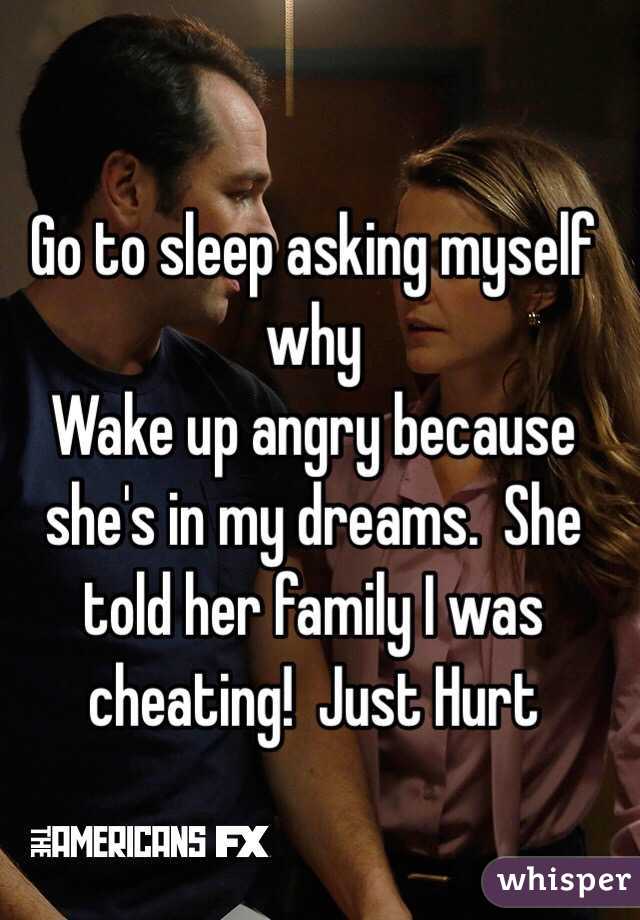 Go to sleep asking myself why
Wake up angry because she's in my dreams.  She told her family I was cheating!  Just Hurt