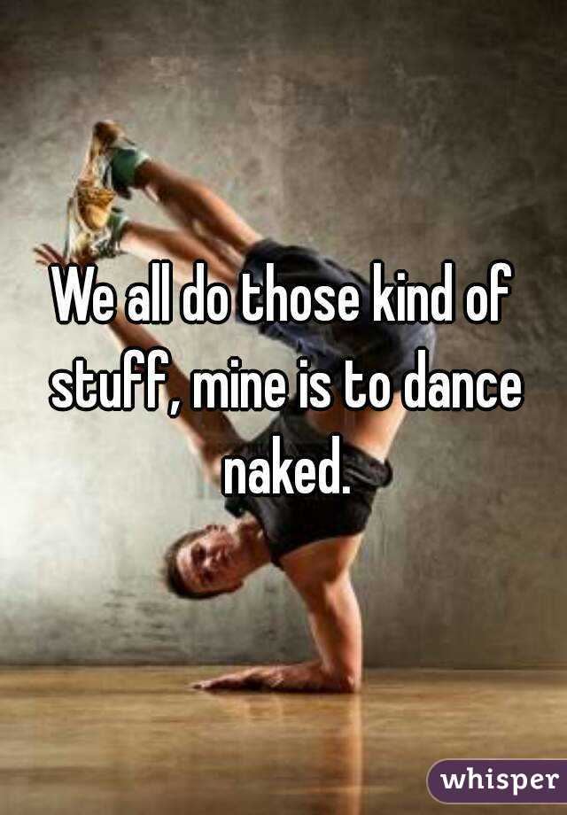 We all do those kind of stuff, mine is to dance naked.