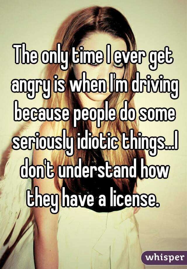 The only time I ever get angry is when I'm driving because people do some seriously idiotic things...I don't understand how they have a license. 