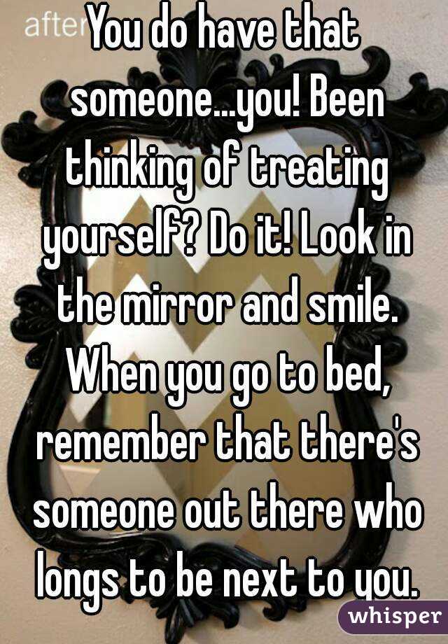 You do have that someone...you! Been thinking of treating yourself? Do it! Look in the mirror and smile. When you go to bed, remember that there's someone out there who longs to be next to you.