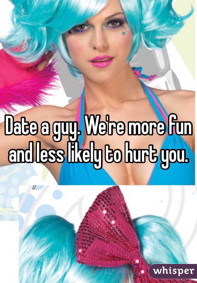 Date a guy. We're more fun and less likely to hurt you. 