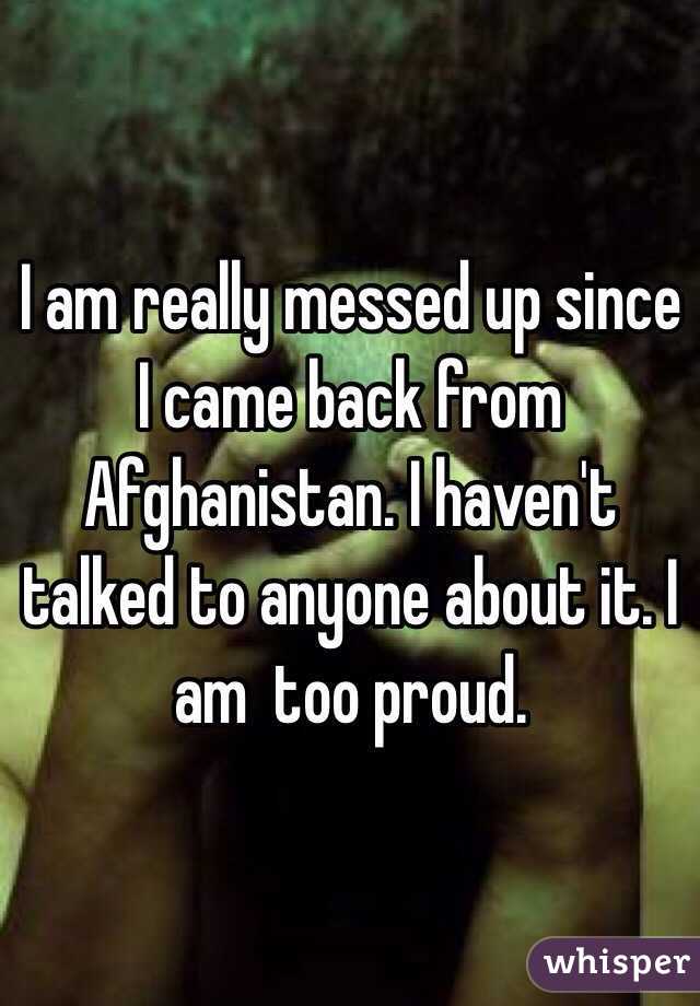 I am really messed up since I came back from Afghanistan. I haven't talked to anyone about it. I am  too proud. 